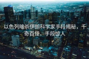以色列暗殺伊朗科學家手段揭秘，千奇百怪，手段驚人