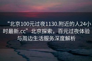 “北京100元過夜1130.附近的人24小時(shí)最新.cc”北京探索，百元過夜體驗(yàn)與周邊生活服務(wù)深度解析