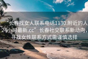 “長春找女人聯(lián)系電話1130.附近的人24小時最新.cc”長春社交聯(lián)系新動向，尋找女性聯(lián)系方式需謹慎選擇