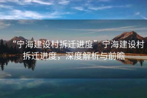 “寧海建設(shè)村拆遷進(jìn)度”寧海建設(shè)村拆遷進(jìn)度，深度解析與前瞻