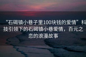 “石碣鎮(zhèn)小巷子里100塊錢的愛情”科技引領(lǐng)下的石碣鎮(zhèn)小巷愛情，百元之戀的浪漫故事