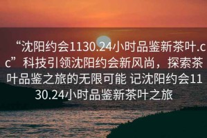 “沈陽(yáng)約會(huì)1130.24小時(shí)品鑒新茶葉.cc”科技引領(lǐng)沈陽(yáng)約會(huì)新風(fēng)尚，探索茶葉品鑒之旅的無(wú)限可能 記沈陽(yáng)約會(huì)1130.24小時(shí)品鑒新茶葉之旅
