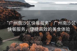 “廣州南沙區(qū)快餐服務(wù)”廣州南沙區(qū)快餐服務(wù)，便捷高效的美食體驗