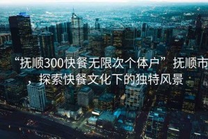 “撫順300快餐無限次個(gè)體戶”撫順市，探索快餐文化下的獨(dú)特風(fēng)景