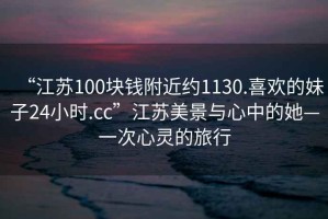 “江蘇100塊錢附近約1130.喜歡的妹子24小時.cc”江蘇美景與心中的她—一次心靈的旅行