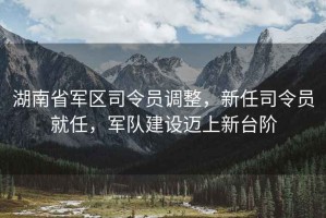 湖南省軍區(qū)司令員調(diào)整，新任司令員就任，軍隊(duì)建設(shè)邁上新臺階