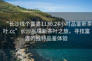 “長(zhǎng)沙找個(gè)富婆1130.24小時(shí)品鑒新茶葉.cc”長(zhǎng)沙品味新茶葉之旅，尋找富婆的獨(dú)特品鑒體驗(yàn)