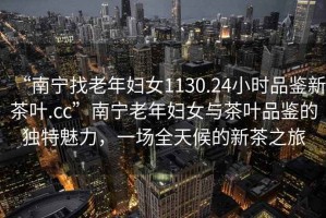 “南寧找老年婦女1130.24小時(shí)品鑒新茶葉.cc”南寧老年婦女與茶葉品鑒的獨(dú)特魅力，一場(chǎng)全天候的新茶之旅