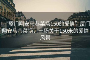 “廈門翔安馬巷菜場150的愛情”廈門翔安馬巷菜場，一場關(guān)于150米的愛情風(fēng)景