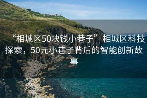 “相城區(qū)50塊錢小巷子”相城區(qū)科技探索，50元小巷子背后的智能創(chuàng)新故事