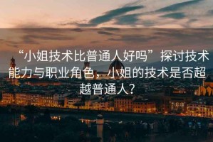 “小姐技術(shù)比普通人好嗎”探討技術(shù)能力與職業(yè)角色，小姐的技術(shù)是否超越普通人？