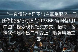 “一夜情軟件足不出戶享受服務(wù)上門任你挑選絕對(duì)正點(diǎn)1123BB.官網(wǎng)備用1.中國(guó)”探索現(xiàn)代社交方式，借助一夜情軟件足不出戶享受上門服務(wù)精選之旅
