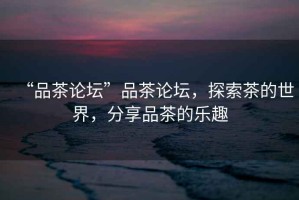 “品茶論壇”品茶論壇，探索茶的世界，分享品茶的樂(lè)趣