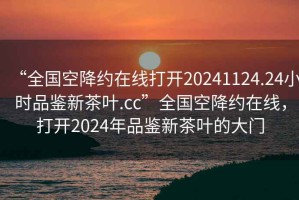 “全國空降約在線打開20241124.24小時品鑒新茶葉.cc”全國空降約在線，打開2024年品鑒新茶葉的大門
