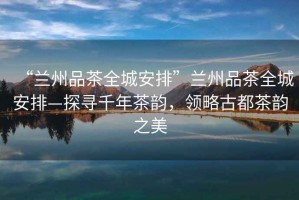 “蘭州品茶全城安排”蘭州品茶全城安排—探尋千年茶韻，領(lǐng)略古都茶韻之美