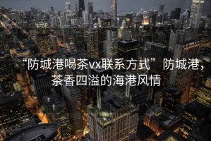 “防城港喝茶vx聯(lián)系方式”防城港，茶香四溢的海港風(fēng)情