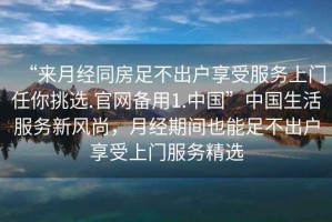 “來月經(jīng)同房足不出戶享受服務上門任你挑選.官網(wǎng)備用1.中國”中國生活服務新風尚，月經(jīng)期間也能足不出戶享受上門服務精選