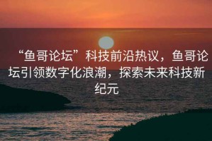 “魚哥論壇”科技前沿熱議，魚哥論壇引領數(shù)字化浪潮，探索未來科技新紀元