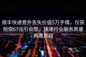 順豐快遞意外丟失價值5萬手鐲，僅獲賠償67元引眾怒，快遞行業(yè)服務質(zhì)量再遭質(zhì)疑