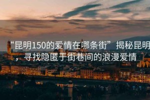 “昆明150的愛情在哪條街”揭秘昆明，尋找隱匿于街巷間的浪漫愛情