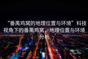“番禺雞窩的地理位置與環(huán)境”科技視角下的番禺雞窩，地理位置與環(huán)境分析