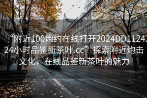 “附近100炮約在線打開2024DD1124.24小時(shí)品鑒新茶葉.cc”探索附近炮擊文化，在線品鑒新茶葉的魅力