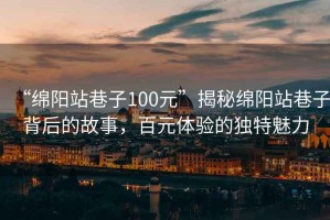 “綿陽站巷子100元”揭秘綿陽站巷子背后的故事，百元體驗(yàn)的獨(dú)特魅力