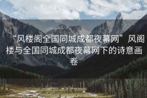 “風樓閣全國同城成都夜幕網(wǎng)”風閣樓與全國同城成都夜幕網(wǎng)下的詩意畫卷