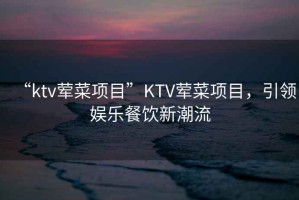 “ktv葷菜項目”KTV葷菜項目，引領(lǐng)娛樂餐飲新潮流