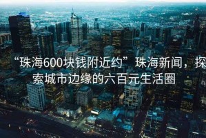 “珠海600塊錢附近約”珠海新聞，探索城市邊緣的六百元生活圈