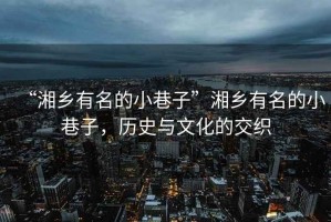 “湘鄉(xiāng)有名的小巷子”湘鄉(xiāng)有名的小巷子，歷史與文化的交織