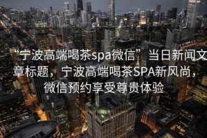 “寧波高端喝茶spa微信”當(dāng)日新聞文章標(biāo)題，寧波高端喝茶SPA新風(fēng)尚，微信預(yù)約享受尊貴體驗(yàn)