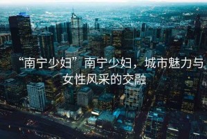 “南寧少婦”南寧少婦，城市魅力與女性風(fēng)采的交融