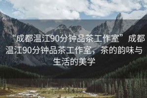 “成都溫江90分鐘品茶工作室”成都溫江90分鐘品茶工作室，茶的韻味與生活的美學(xué)