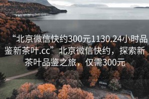 “北京微信快約300元1130.24小時品鑒新茶葉.cc”北京微信快約，探索新茶葉品鑒之旅，僅需300元