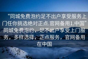 “同城免費(fèi)泡約足不出戶享受服務(wù)上門任你挑選絕對(duì)正點(diǎn).官網(wǎng)備用1.中國(guó)”同城免費(fèi)泡約，足不出戶享受上門服務(wù)，多樣選擇，正點(diǎn)服務(wù)，官網(wǎng)備用在中國(guó)
