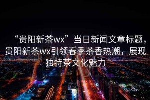 “貴陽新茶wx”當(dāng)日新聞文章標(biāo)題，貴陽新茶wx引領(lǐng)春季茶香熱潮，展現(xiàn)獨(dú)特茶文化魅力
