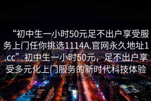 “初中生一小時50元足不出戶享受服務上門任你挑選1114A.官網(wǎng)永久地址1.cc”初中生一小時50元，足不出戶享受多元化上門服務的新時代科技體驗