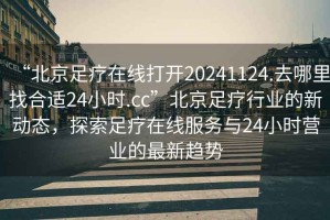 “北京足療在線打開20241124.去哪里找合適24小時(shí).cc”北京足療行業(yè)的新動(dòng)態(tài)，探索足療在線服務(wù)與24小時(shí)營(yíng)業(yè)的最新趨勢(shì)