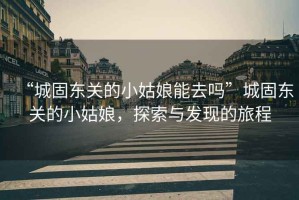 “城固東關的小姑娘能去嗎”城固東關的小姑娘，探索與發(fā)現(xiàn)的旅程