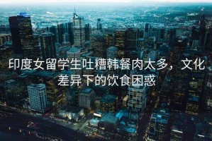 印度女留學(xué)生吐糟韓餐肉太多，文化差異下的飲食困惑