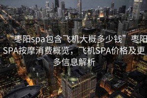 “棗陽spa包含飛機大概多少錢”棗陽SPA按摩消費概覽，飛機SPA價格及更多信息解析