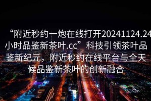 “附近秒約一炮在線打開20241124.24小時(shí)品鑒新茶葉.cc”科技引領(lǐng)茶葉品鑒新紀(jì)元，附近秒約在線平臺(tái)與全天候品鑒新茶葉的創(chuàng)新融合