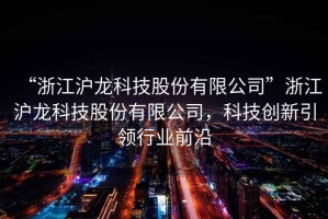 “浙江滬龍科技股份有限公司”浙江滬龍科技股份有限公司，科技創(chuàng)新引領(lǐng)行業(yè)前沿