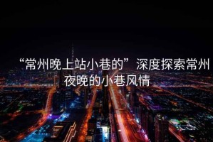 “常州晚上站小巷的”深度探索常州夜晚的小巷風(fēng)情