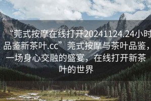 “莞式按摩在線打開(kāi)20241124.24小時(shí)品鑒新茶葉.cc”莞式按摩與茶葉品鑒，一場(chǎng)身心交融的盛宴，在線打開(kāi)新茶葉的世界