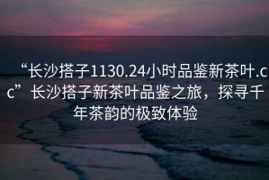 “長沙搭子1130.24小時品鑒新茶葉.cc”長沙搭子新茶葉品鑒之旅，探尋千年茶韻的極致體驗