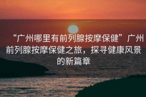 “廣州哪里有前列腺按摩保健”廣州前列腺按摩保健之旅，探尋健康風(fēng)景的新篇章
