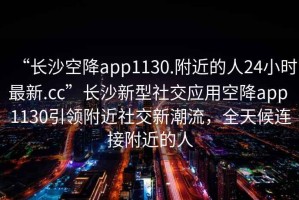 “長(zhǎng)沙空降app1130.附近的人24小時(shí)最新.cc”長(zhǎng)沙新型社交應(yīng)用空降app 1130引領(lǐng)附近社交新潮流，全天候連接附近的人