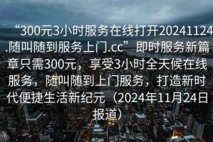 “300元3小時服務(wù)在線打開20241124.隨叫隨到服務(wù)上門.cc”即時服務(wù)新篇章只需300元，享受3小時全天候在線服務(wù)，隨叫隨到上門服務(wù)，打造新時代便捷生活新紀(jì)元（2024年11月24日報道）